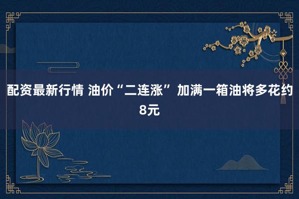 配资最新行情 油价“二连涨” 加满一箱油将多花约8元