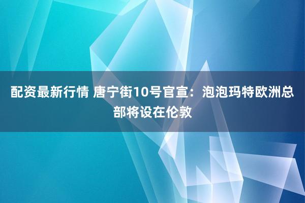配资最新行情 唐宁街10号官宣：泡泡玛特欧洲总部将设在伦敦