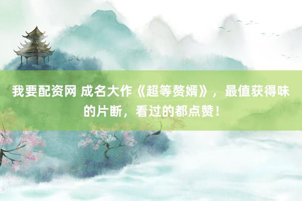 我要配资网 成名大作《超等赘婿》，最值获得味的片断，看过的都点赞！