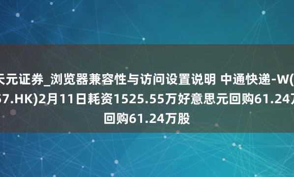 天元证券_浏览器兼容性与访问设置说明 中通快递-W(02057.HK)2月11日耗资1525.55万好意思元回购61.24万股