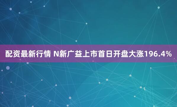 配资最新行情 N新广益上市首日开盘大涨196.4%