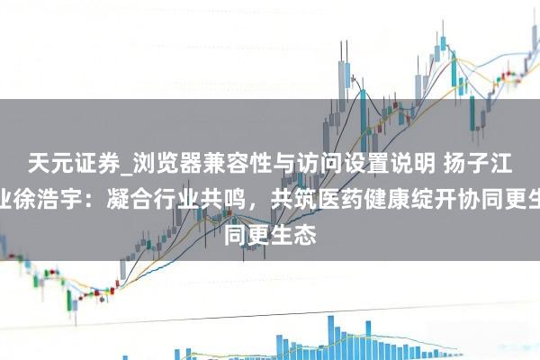 天元证券_浏览器兼容性与访问设置说明 扬子江药业徐浩宇：凝合行业共鸣，共筑医药健康绽开协同更生态