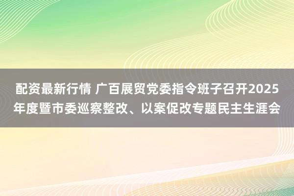 配资最新行情 广百展贸党委指令班子召开2025年度暨市委巡察整改、以案促改专题民主生涯会