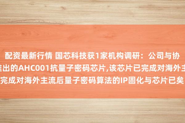 配资最新行情 国芯科技获1家机构调研：公司与协作伙伴信大壹密共同推出的AHC001抗量子密码芯片,该芯片已完成对海外主流后量子密码算法的IP固化与芯片已矣（附调研问答）