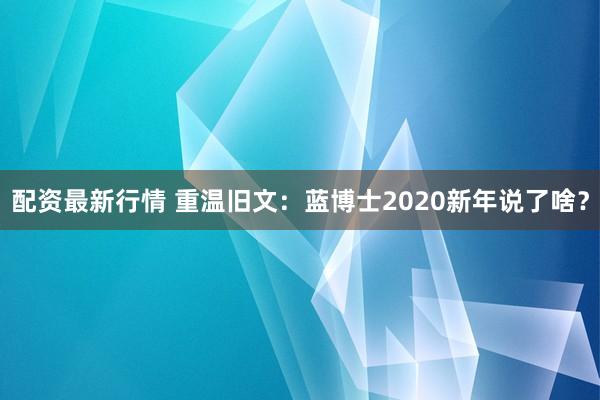 配资最新行情 重温旧文：蓝博士2020新年说了啥？