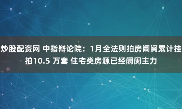 炒股配资网 中指辩论院：1月全法则拍房阛阓累计挂拍10.5 万套 住宅类房源已经阛阓主力