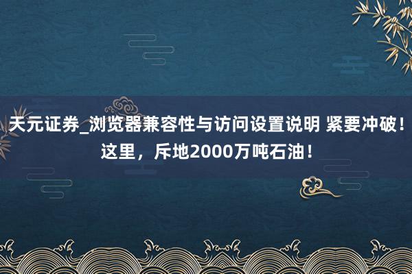天元证券_浏览器兼容性与访问设置说明 紧要冲破！这里，斥地2000万吨石油！