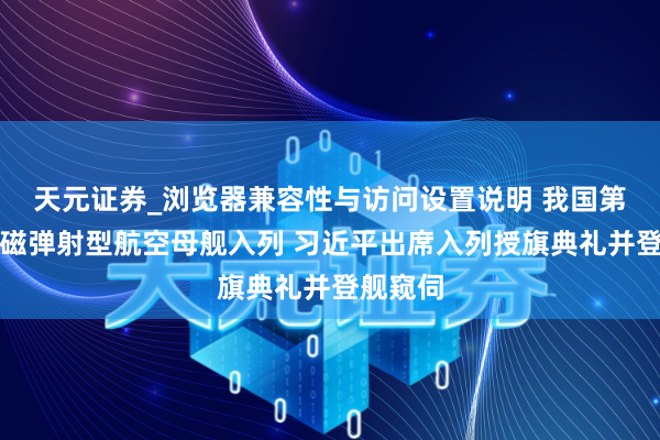 天元证券_浏览器兼容性与访问设置说明 我国第一艘电磁弹射型航空母舰入列 习近平出席入列授旗典礼并登舰窥伺
