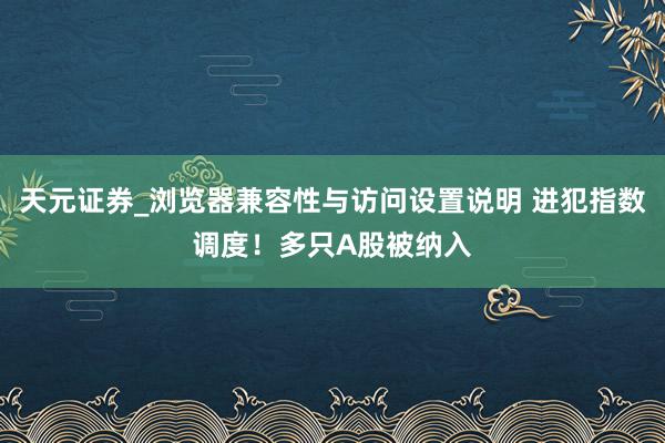 天元证券_浏览器兼容性与访问设置说明 进犯指数调度！多只A股被纳入