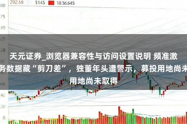 天元证券_浏览器兼容性与访问设置说明 频准激光财务数据藏“剪刀差”，独董年头遭警示，募投用地尚未取得