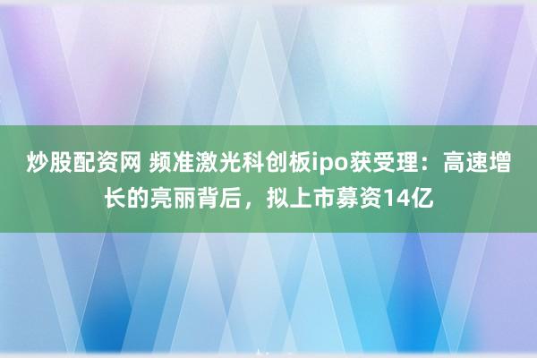 炒股配资网 频准激光科创板ipo获受理：高速增长的亮丽背后，拟上市募资14亿
