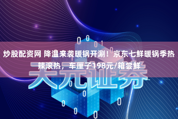 炒股配资网 降温来袭暖锅开涮！京东七鲜暖锅季热辣滚热，车厘子198元/箱尝鲜