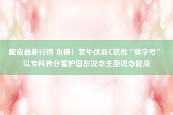 配资最新行情 重磅!蒙牛优益C获批“健字号” 以专科养分看护国东说念主肠说念健康