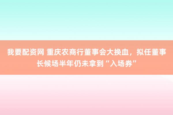 我要配资网 重庆农商行董事会大换血，拟任董事长候场半年仍未拿到“入场券”