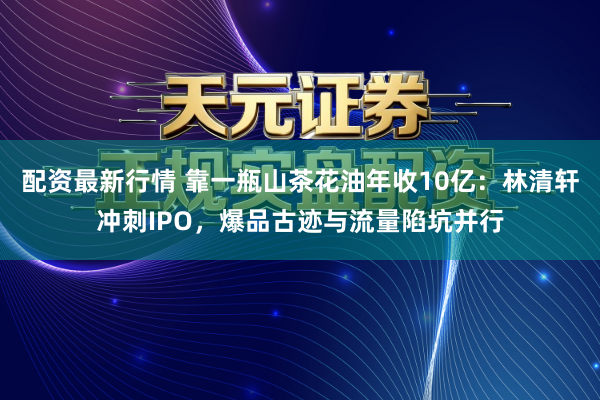 配资最新行情 靠一瓶山茶花油年收10亿：林清轩冲刺IPO，爆品古迹与流量陷坑并行