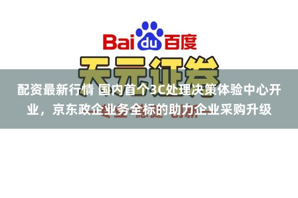 配资最新行情 国内首个3C处理决策体验中心开业，京东政企业务全标的助力企业采购升级