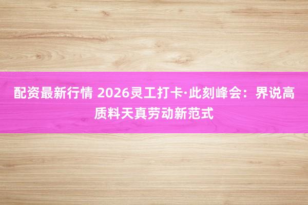 配资最新行情 2026灵工打卡·此刻峰会：界说高质料天真劳动新范式