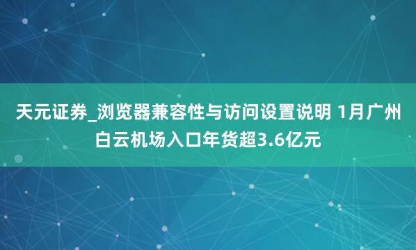天元证券_浏览器兼容性与访问设置说明 1月广州白云机场入口年货超3.6亿元